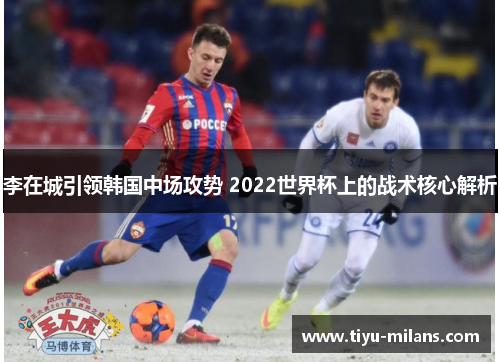 李在城引领韩国中场攻势 2022世界杯上的战术核心解析