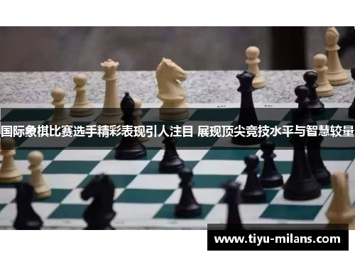 国际象棋比赛选手精彩表现引人注目 展现顶尖竞技水平与智慧较量