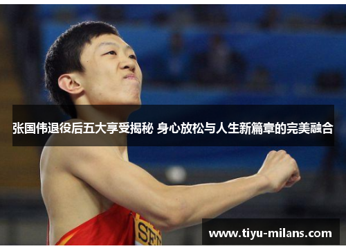 张国伟退役后五大享受揭秘 身心放松与人生新篇章的完美融合